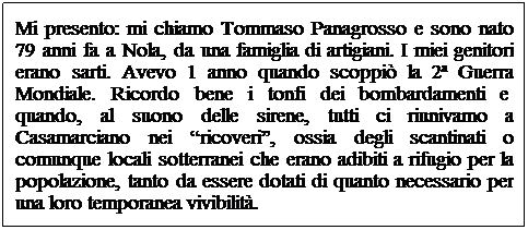 Casella di testo: Mi presento: mi chiamo Tommaso Panagrosso e sono nato 79 anni fa a Nola, da una famiglia di artigiani. I miei genitori erano sarti. Avevo 1 anno quando scoppi la 2 Guerra Mondiale. Ricordo bene i tonfi dei bombardamenti e  quando, al suono delle sirene, tutti ci riunivamo a Casamarciano nei ricoveri, ossia degli scantinati o comunque locali sotterranei che erano adibiti a rifugio per la popolazione, tanto da essere dotati di quanto necessario per una loro temporanea vivibilit. 
